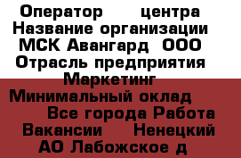 Оператор Call-центра › Название организации ­ МСК Авангард, ООО › Отрасль предприятия ­ Маркетинг › Минимальный оклад ­ 30 000 - Все города Работа » Вакансии   . Ненецкий АО,Лабожское д.